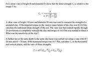 For a shear vane of height H and diameter D, show that the shear strength Cu is related to the
torque T by:
T
Cu
H.
IT. D2
+
A shear vane of height 150 mm and diameter 50 mm was used to measure the strength of a
saturated clay. If the required torque on the vane to cause failure of the clay was 42.24 Nm,
calculate the undrained shear strength of the soil. The vane was then rotated rapidly through
25 revolutions to completely remould the clay and torque of 16.9 Nm was needed to shear it.
What was the sensitivity of the clay?
A further test at the same depth in the same clay layer was carried out using a vane with D =
50 mm and H= 50 mm. If the measured torque was 19.7 Nm, calculate Cu in the horizontal
and vertical planes, and the ratio of these strengths.
T = TD?(Cup.H/2 + Cuh:D/6)
