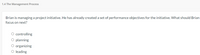 1.4 The Management Process
Brian is managing a project initiative. He has already created a set of performance objectives for the initiative. What should Brian
focus on next?
O controlling
O planning
O organizing
O leading
