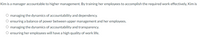 Kim is a manager accountable to higher management. By training her employees to accomplish the required work effectively, Kim is
managing the dynamics of accountability and dependency.
O ensuring a balance of power between upper management and her employees.
O managing the dynamics of accountability and transparency.
O ensuring her employees will have a high quality of work life.
