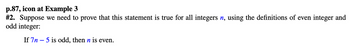 p.87, icon at Example 3
#2. Suppose we need to prove that this statement is true for all integers n, using the definitions of even integer and
odd integer:
If 7n 5 is odd, then n is even.