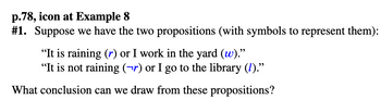 p.78, icon at Example 8
#1. Suppose we have the two propositions (with symbols to represent them):
"It is raining (r) or I work in the yard (w)."
"It is not raining (¬r) or I go to the library (1)."
What conclusion can we draw from these propositions?