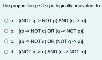 The proposition p <-> q is logically equivalent to
a. [(NOT q> NOT p) AND (q -> p)].
->
O b. [(p > NOT q) OR (q -> NOT p)].
c. [(p-> NOT q) OR (NOT q -> p)].
O d. [(NOT p -> q) AND (q -> NOT p)].