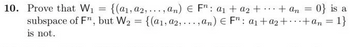 10. Prove that W₁ = {(a₁, a2,..., an) € Fr: a₁ + a₂ + + an = 0} is a
subspace of Fn, but W₂ = {(a1, a2,...,an) € Fn: a₁ + a₂ + + an = 1}
is not.