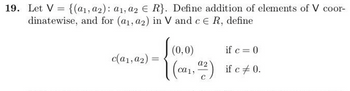 19. Let V= {(a1, a2): a1, a2 € R}. Define addition of elements of V coor-
dinatewise, and for (a₁, a2) in V and c € R, define
c(a1, a2) =
(0,0)
if c = 0
a2
[(ca₁, 4²2) if c +0.
C