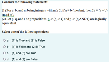 Consider the following statements:
(1) For a, b. and m being integers with m≥2. if a=b (mod m), then 2a = (a+b)
(mod m).
(2) Let p, q, and r be propositions. p-> (q -> r) and p-> (q AND r) are logically
equivalent.
Select one of the following choices:
O a. (1) is True and (2) is False
O b. (1) is False and (2) is True
○ c. (1) and (2) are True
d. (1) and (2) are False