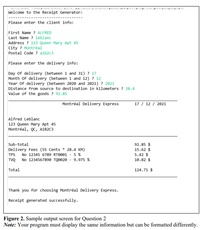 Welcome to the Receipt Generator:
Please enter the client info:
First Name ? ALFRED
Last Name ? leblanc
Address ? 123 Queen Mary Apt 45
City ? Montréal
Postal Code ? alb2c3
Please enter the delivery info:
Day of delivery (between 1 and 31) ? 17
Month of delivery (between 1 and 12) ? 12
Year of delivery (between 2020 and 2021) ? 2021
Distance from source to destination in kilometers ? 28.4
Value of the goods ? 92.85
Montréal Delivery Express
17 / 12 / 2021
Alfred Leblanc
123 Queen Mary Apt 45
Montréal, QC, A1B2C3
Sub-total
92.85 $
15.62 $
5.42 $
10.82 $
Delivery Fees (55 Cents * 28.4 KM)
No 12345 6789 RTO001 - 5 %
TPS
TVQ No 1234567890 TQØ020 - 9.975 %
Total
124.71 $
Thank you for choosing Montréal Delivery Express.
Receipt generated successfully.
Figure 2. Sample output screen for Question 2
Note: Your program must display the same information but can be formatted differently.
