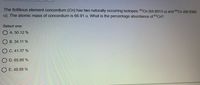 The fictitious element concordium (Cn) has two naturally occurring isotopes: 65Cn (64.8913 u) and 69C (68.9385
u). The atomic mass of concordium is 66.91 u. What is the percentage abundance of 65Cn?
Select one:
O A. 50.12 %
B. 34.11 %
C. 41.37 %
D. 65.89 %
O E. 49.88 %

