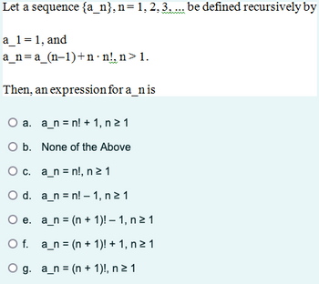 Let a sequence {a_n}, n= 1, 2, 3, ... be defined recursively by
a_1=1, and
a_na_(n-1)+n n!, n>1.
Then, an expression for a_nis
a. a_nn! +1, n ≥1
O b. None of the Above
O c. a_nn!, n ≥ 1
O d. a_nn!-1, n ≥1
e. a_n(n+1)! — 1, n ≥ 1
O f. a_n (n + 1)! + 1, n ≥ 1
Og. a_n (n + 1)!, n ≥1