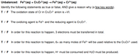 Unbalanced: Fe2*(aq) + Cr202(aq) → Fe*(aq) + Cr³*(aq)
Identify the following statements as true or false, AND give a reason why (a few key words).
T/F The oxidation state of Cr in Cr2072 anion is +VI.
T/F The oxidizing agent is Fe2+ and the reducing agent is Cr2O2.
T/F In order for this reaction to happen, 3 electrons must be transferred in total.
T/F In order for this reaction to happen, 6x as many moles of Fe2+ will be used relative to the Cr2O,2- used.
T/F In order for this reaction to happen, H* must be consumed and H2O must be produced.
