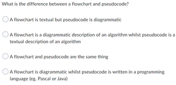 What is the difference between a flowchart and pseudocode?
A flowchart is textual but pseudocode is diagrammatic
A flowchart is a diagrammatic description of an algorithm whilst pseudocode is a
textual description of an algorithm
A flowchart and pseudocode are the same thing
A flowchart is diagrammatic whilst pseudocode is written in a programming
language (eg. Pascal or Java)