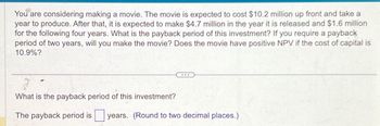 You are considering making a movie. The movie is expected to cost $10.2 million up front and take a
year to produce. After that, it is expected to make $4.7 million in the year it is released and $1.6 million
for the following four years. What is the payback period of this investment? If you require a payback
period of two years, will you make the movie? Does the movie have positive NPV if the cost of capital is
10.9%?
What is the payback period of this investment?
The payback period is years. (Round to two decimal places.)