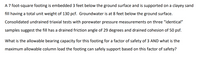 A 7 foot-square footing is embedded 3 feet below the ground surface and is supported on a clayey sand
fill having a total unit weight of 130 pcf. Groundwater is at 8 feet below the ground surface.
Consolidated undrained triaxial tests with porewater pressure measurements on three "identical"
samples suggest the fill has a drained friction angle of 29 degrees and drained cohesion of 50 psf.
What is the allowable bearing capacity for this footing for a factor of safety of 3 AND what is the
maximum allowable column load the footing can safely support based on this factor of safety?
