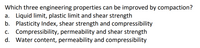 Which three engineering properties can be improved by compaction?
a. Liquid limit, plastic limit and shear strength
b. Plasticity Index, shear strength and compressibility
c. Compressibility, permeability and shear strength
d. Water content, permeability and compressibility
