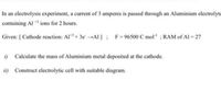 In an electrolysis experiment, a current of 3 amperes is passed through an Aluminium electrolyte
containing Al ** ions for 2 hours.
Given: [ Cathode reaction: Al+ 3e →Al ]; F=96500 C mol" ; RAM of Al = 27
i) Calculate the mass of Aluminium metal deposited at the cathode.
ii) Construct electrolytic cell with suitable diagram.
