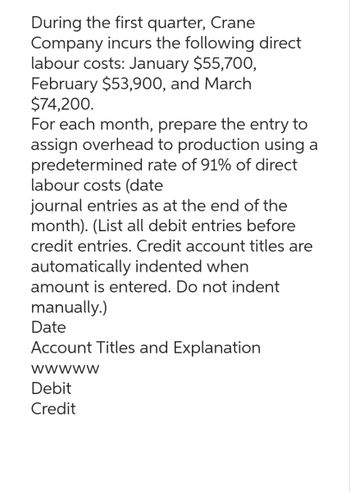 During the first quarter, Crane
Company incurs the following direct
labour costs: January $55,700,
February $53,900, and March
$74,200.
For each month, prepare the entry to
assign overhead to production using a
predetermined rate of 91% of direct
labour costs (date
journal entries as at the end of the
month). (List all debit entries before
credit entries. Credit account titles are
automatically indented when
amount is entered. Do not indent
manually.)
Date
Account Titles and Explanation
wwwww
Debit
Credit