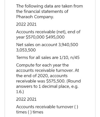 The following data are taken from
the financial statements of
Pharaoh Company.
2022 2021
Accounts receivable (net), end of
year $570,000 $495,000
Net sales on account 3,940,500
3,053,500
Terms for all sales are 1/10, n/45
Compute for each year the
accounts receivable turnover. At
the end of 2020, accounts
receivable was $575,500. (Round
answers to 1 decimal place, e.g.
1.6.)
2022 2021
Accounts receivable turnover ()
times () times