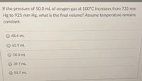 If the pressure of 50.0 mL of oxygen gas at 100°C increases from 735 mm
Hg to 925 mm Hg, what is the final volume? Assume temperature remains
constant.
48.4 mL
62.9 mL
50.0 mL
39.7 mL
O 51.7 mL
