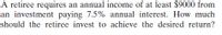 A retiree requires an annual income of at least $9000 from
an investment paying 7.5% annual interest. How much
should the retiree invest to achieve the desired return?
