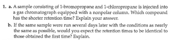 1. a. A sample consisting of 1-bromopropane and 1-chloropropane is injected into
a gas chromatograph equipped with a nonpolar column. Which compound
has the shorter retention time? Explain your answer.
b. If the same sample were run several days later with the conditions as nearly
the same as possible, would you expect the retention times to be identical to
those obtained the first time? Explain.