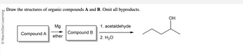 **Title: Synthesis of an Alcohol from Organic Compounds A and B**

In this diagram, the task involves identifying and drawing the structures of two organic compounds, labeled as Compound A and Compound B, in a synthetic pathway. All byproducts are to be omitted in this process.

**Synthetic Pathway:**

1. **Stage 1: Formation of Compound B**
   - **Reactants:** Compound A reacts with magnesium (Mg) in the presence of ether. This is typically indicative of a Grignard reaction where an organomagnesium compound is formed.
   - **Product:** Compound B

2. **Stage 2: Conversion to Final Product**
   - **Reactants:** Compound B reacts first with acetaldehyde and then with water (H₂O) in a two-step reaction.
   - **Final Product Structure:** The product is an alcohol with the following structure:
     - A four-carbon chain with an OH group on the second carbon, indicating a secondary alcohol.

**Chemical Reaction Explanation:**

- The Grignard reagent formed from Compound A reacts with acetaldehyde. This nucleophilic addition results in the formation of a secondary alcohol after the addition of water.
- The diagram illustrates a linear carbon chain with the OH group attached to the second carbon, typically depicted with the condensed formula of the alcohol.

This sequence demonstrates how organometallic chemistry can be utilized for synthesizing alcohols. Understanding the formation and application of Grignard reagents is crucial in organic synthesis, providing valuable insights into creating complex organic molecules.