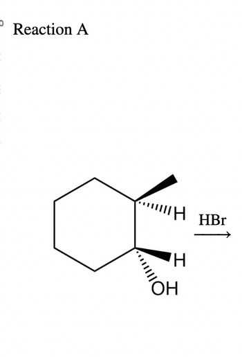 ### Reaction A

The diagram illustrates a chemical reaction involving a cyclohexane derivative. The reactant is a cyclohexane ring with two substituents: a hydroxyl group (OH) and a hydrogen atom (H) on adjacent carbons. Both substituents are depicted using wedge-and-dash notation to indicate their stereochemistry. The hydroxyl group is shown as a wedge, indicating it is coming out of the plane toward the viewer, while the hydrogen atom is on the same carbon as a dashed line, indicating it is going away from the viewer. 

The chemical reaction involves the addition of hydrobromic acid (HBr), as shown by an arrow pointing toward the right. This suggests the formation of a new compound through a substitution or addition reaction involving the HBr and the cyclohexane derivative. The specific details of the product are not depicted in this diagram.