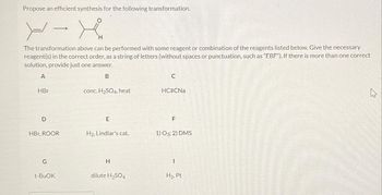 Propose an efficient synthesis for the following transformation.
X-X
H
The transformation above can be performed with some reagent or combination of the reagents listed below. Give the necessary
reagent(s) in the correct order, as a string of letters (without spaces or punctuation, such as “EBF"). If there is more than one correct
solution, provide just one answer.
A
B
HBr
D
HBr, ROOR
G
t-BuOK
conc.H₂SO4, heat
E
H₂, Lindlar's cat.
H
dilute H₂SO4
C
HCECNa
F
1) 03; 2) DMS
I
H₂, Pt
As