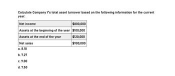 Calculate Company Y's total asset turnover based on the following information for the current
year:
Net income
$800,000
Assets at the beginning of the year $100,000
Assets at the end of the year
Net sales
a. 8.18
b. 7.27
c. 9.00
d. 7.50
$120,000
$900,000