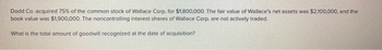 Dodd Co. acquired 75% of the common stock of Wallace Corp. for $1,800,000. The fair value of Wallace's net assets was $2,100,000, and the
book value was $1,900,000. The noncontrolling interest shares of Wallace Corp. are not actively traded.
What is the total amount of goodwill recognized at the date of acquisition?