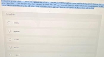 A project has an initial cost of £1.2 million and expected cash inflows of £400,000, £500,000, and £600,000 for Years 1 to 3, respectively. Assume the
current spot rate is £73 and the nominal risk-free returns are 4 percent in the U.K. and 3 percent in the U.S. If uncovered interest rate parity exists, what is
the net present value of this project in U.S. dollars using the home currency approach? Assume the project's U.S. discount rate is 12 percent
Multiple Choice
O -$56.359
-$104,040
-$71,067
$26,422
$92.009