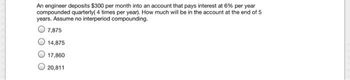 An engineer deposits $300 per month into an account that pays interest at 6% per year
compounded quarterly( 4 times per year). How much will be in the account at the end of 5
years. Assume no interperiod compounding.
7,875
14,875
17,860
20,811