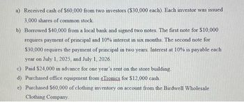 a) Received cash of $60,000 from two investors ($30,000 each). Each investor was issued
3,000 shares of common stock.
b) Borrowed $40,000 from a local bank and signed two notes. The first note for $10,000
requires payment of principal and 10% interest in six months. The second note for
$30,000 requires the payment of principal in two years. Interest at 10% is payable each
year on July 1, 2025, and July 1, 2026.
c) Paid $24,000 in advance for one year's rent on the store building.
d) Purchased office equipment from eTronics for $12,000 cash.
e) Purchased $60,000 of clothing inventory on account from the Birdwell Wholesale
Clothing Company.