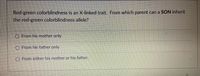 Red-green colorblindness is an X-linked trait. From which parent can a SON inherit
the red-green colorblindness allele?
O From his mother only
From his father only
From either his mother or his father.
