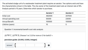 The activated sludge unit of a wastewater treatment plant requires an aerator. Two options exist and have
the characteristics shown in the table. The city owner of the treatment plant sets an interest rate of 9%.
Analysis period is 10 years. Determine which aerator to purchase.
Initial cost
Annual operating cost
Annual Benefit
Lifetime (years)
Question 1: Incremental benefit-cost ratio analysis
APWC, APWB, Choose 1 or 2 (0 for none or 3 for both)? =
percision guide: [0.000, 0.000, integer]
[[
answer
Aerator 1
462000
55000
150000
10
]
?
Aerator 2
207000
23000
100000
5