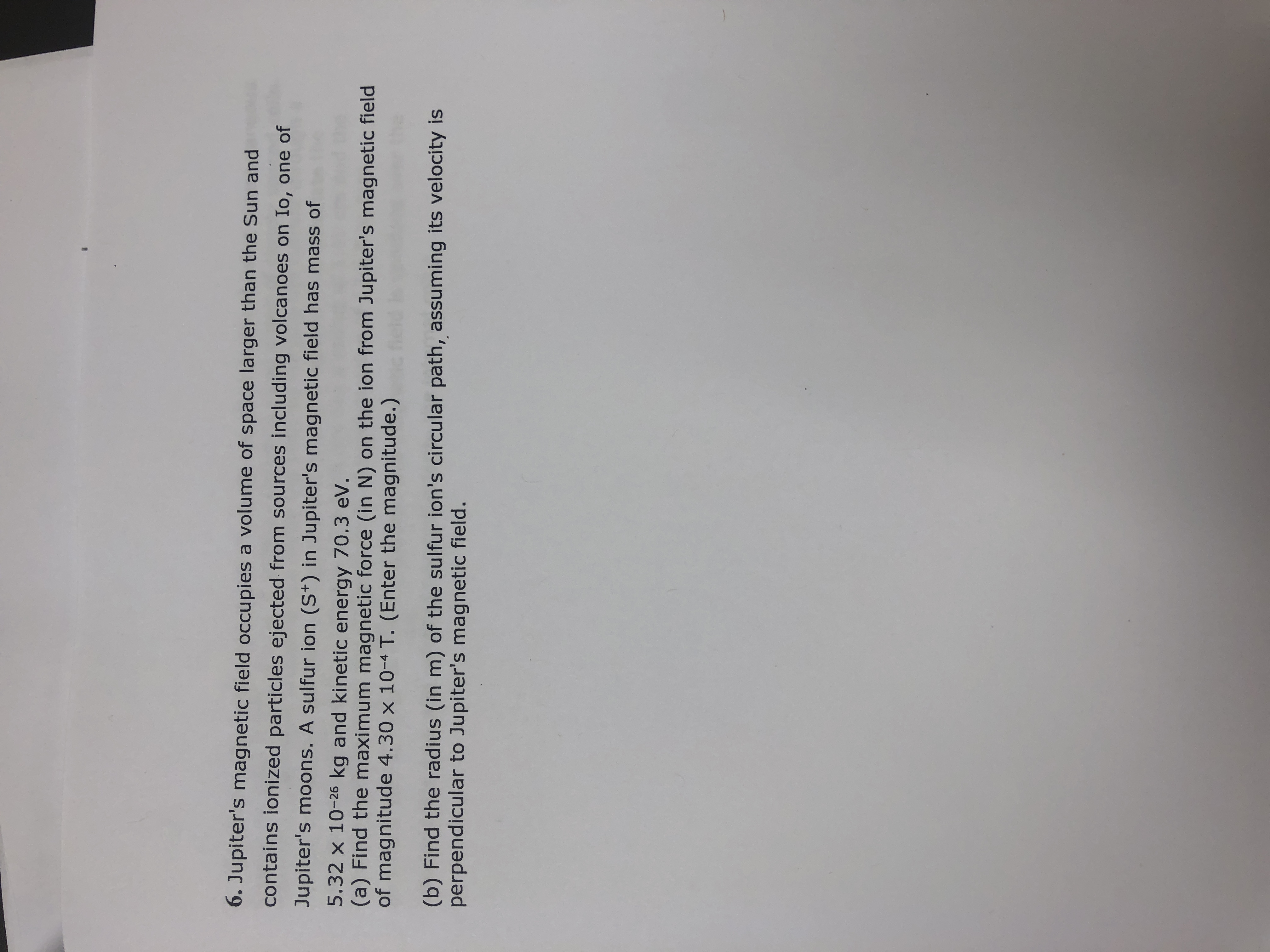 6. Jupiter's magnetic field occupies a volume of space larger than the Sun and
contains ionized particles ejected from sources including volcanoes on Io, one of
Jupiter's moons. A sulfur ion (S*) in Jupiter's magnetic field has mass of
5.32 x 10-26 kg and kinetic energy 70.3 eV.
(a) Find the maximum magnetic force (in N) on the ion from Jupiter's magnetic field
of magnitude 4.30 x 10-4 T. (Enter the magnitude.)
(b) Find the radius (in m) of the sulfur ion's circular path, assuming its velocity is
perpendicular to Jupiter's magnetic field.
