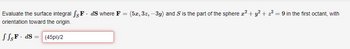 Evaluate the surface integral fs F. ds where F = (5x, 3z, -3y) and S is the part of the sphere x² + y² + 2² = 9 in the first octant, with
orientation toward the origin.
JSF dS (45pi)/2