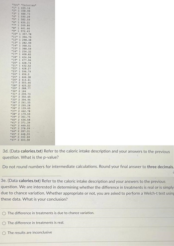 "Trt" "Calories"
"1" 1 435.16
"2" 1 338.99
"3" 1 488.73
"4" 1 590.28
"5" 1 582.59
"6" 1 635.21
"7" 1 249.86
"8" 1 441.66
"9" 1 572.43
"10" 1 357.78
"11" 1 396.79
"12" 1 298.38
"13" 1 282.99
"14" 1 368.51
"15" 1 388.59
"16" 1 256.32
"17" 1 408.82
"18" 1 424.94
"19" 1 477.96
"20" 1 428.74
"21" 1 432.52
"22" 1 428.27
"23" 1 596.79
"24" 1 456.3
"25" 1 446.38
"26" 2 414.61
"27" 2 503.46
"28" 2 425.22
"29" 2 288.77
"30" 2 184
"31" 2 299.73
"32" 2 350.65
"33" 2 394.94
"34" 2 261.55
"35" 2 295.28
"36" 2 139.69
"37" 2 462.78
"38" 2 179.59
"39" 2 301.75
"40" 2 436.58
"41" 2 371.39.
"42" 2 469.02
"43" 2 378.09
"44" 2 287.31
"45" 2 448.55
"46" 2 332.64
"47" 2 403.98
3d. (Data calories.txt) Refer to the caloric intake description and your answers to the previous
question. What is the p-value?
Do not round numbers for intermediate calculations. Round your final answer to three decimals.
3e. (Data calories.txt) Refer to the caloric intake description and your answers to the previous
question. We are interested in determining whether the difference in treatments is real or is simply
due to chance variation. Whether appropriate or not, you are asked to perform a Welch-t test using
these data. What is your conclusion?
O The difference in treatments is due to chance variation.
The difference in treatments is real.
O The results are inconclusive