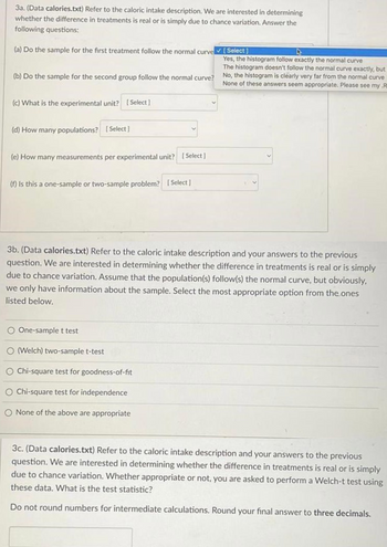 3a. (Data calories.txt) Refer to the caloric intake description. We are interested in determining
whether the difference in treatments is real or is simply due to chance variation. Answer the
following questions:
(a) Do the sample for the first treatment follow the normal curve [Select]
Yes, the histogram follow exactly the normal curve
The histogram doesn't follow the normal curve exactly, but
(b) Do the sample for the second group follow the normal curve? No, the histogram is clearly very far from the normal curve
None of these answers seem appropriate. Please see my R
(c) What is the experimental unit? [Select]
(d) How many populations? [Select]
(e) How many measurements per experimental unit? [Select]
(f) Is this a one-sample or two-sample problem? [Select]
3b. (Data calories.txt) Refer to the caloric intake description and your answers to the previous
question. We are interested in determining whether the difference in treatments is real or is simply
due to chance variation. Assume that the population(s) follow(s) the normal curve, but obviously,
we only have information about the sample. Select the most appropriate option from the ones
listed below.
O One-sample t test
O (Welch) two-sample t-test
Chi-square test for goodness-of-fit
O Chi-square test for independence
O None of the above are appropriate
3c. (Data calories.txt) Refer to the caloric intake description and your answers to the previous
question. We are interested in determining whether the difference in treatments is real or is simply
due to chance variation. Whether appropriate or not, you are asked to perform a Welch-t test using
these data. What is the test statistic?
Do not round numbers for intermediate calculations. Round your final answer to three decimals.