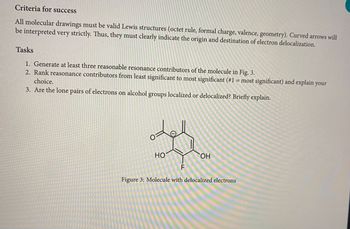 Criteria for success
All molecular drawings must be valid Lewis structures (octet rule, formal charge, valence, geometry). Curved arrows will
be interpreted very strictly. Thus, they must clearly indicate the origin and destination of electron delocalization.
Tasks
1. Generate at least three reasonable resonance contributors of the molecule in Fig. 3.
2. Rank reasonance contributors from least significant to most significant (#1 = most significant) and explain your
choice.
3. Are the lone pairs of electrons on alcohol groups localized or delocalized? Briefly explain.
HO
OH
F
Figure 3: Molecule with delocalized electrons