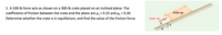 1. A 100-lb force acts as shown on a 300-lb crate placed on an inclined plane. The
coefficients of friction between the crate and the plane are u, = 0.25 and H = 0.20.
300 lb
Determine whether the crate is in equilibrium, and find the value of the friction force.
100 lb
