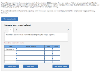 Pablo Management has four employees, each of whom earns $225 per day. They are paid on Fridays for work completed Monday
through Friday of the same week. Near year-end, the four employees worked Monday, December 31, and Wednesday, Thursday, and
Friday, January 2, 3, and 4. New Year's Day (January 1) was an unpaid holiday.
Prepare the December 31 year-end adjusting entry for wages expense and record payment of the employees' wages on Friday,
January 4.
View transaction list
Journal entry worksheet
1
2
Record the December 31 year-end adjusting entry for wages expense.
Note: Enter debits before credits.
Date
December 31
General Journal
Debit
Credit
Record entry
Clear entry
View general journal