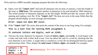 Write and test a MIPS assembly language program that does the following:
a) Open a text file "input.txt" and read all characters into an array in memory. Limit the length of
the array to 1000 bytes. The maximum number of characters to be read should be 1000 characters.
The actual number of characters depends on the file length. MARS provides the system calls for
opening and reading a text file. If the "input.txt" file does not exist in the same folder then the
program should display an error message and terminates.
Error: input.txt does NOT exist.
b) If the "input.txt" file exists, then print the content of the array as one long string. For example,
This is a test file for testing MIPS assignment 2.
It contains letters and digits, such as 12345.
c) Traverse the array character by character. Count all letters, digits, and words. A word begins with
a letter and ends with a letter A-Z or a-z. You can detect the end of a word by checking that the
next character is not a letter. A single letter is counted as a word. Do not distinguish between capital
and lowercase letter. Then, display the total count of letters, digits, and words. For example,
Letters = 71
Digits = 6
this is the Output please
Words
= 16
