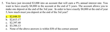 5. You have just invested $3,000 into an account that will earn a 9% annual interest rate. You
want to have exactly $8,000 in the account at the end of 5 years. The account allows you to
make one deposit at the end of the 3rd year. In order to have exactly $8,000 at the end of year
5, how much must you deposit at the end of the 3rd year?
a. $2,848.35
b. $2,613.17
c. $2,397.40
d. $3,384.13
e. None of the above answers is within $50 of the correct amount