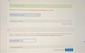 Your answer is correct.
Calculate the material loading percentage. (Round answer to 3 decimal places, e.g. 15.251%)
(c)
Material loading percentage
eTextbook and Media.
Total estimated bill
Wildhorse Corporation has asked for an estimate on rebuilding its spot welder. Sandhill estimates that it would require 35 hours
of labour and $2,300 in parts. Calculate the total estimated bill. (Round answer to 2 decimal places, e.g. 15.25.)
eTextbook and Medial
39.25 %
Save for Later
Attempts: 1 of 2 used
Attempts: 0 of 2 used
Submit Answer