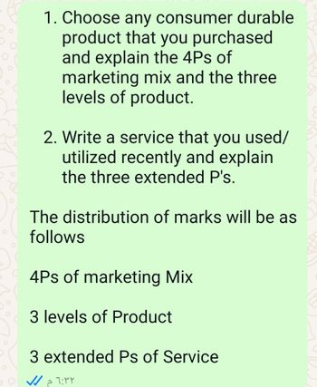 O
1. Choose any consumer durable
product that you purchased
and explain the 4Ps of
marketing mix and the three
levels of product.
2. Write a service that you used/
utilized recently and explain
the three extended P's.
The distribution of marks will be as
follows
4Ps of marketing Mix
3 levels of Product
3 extended Ps of Service
٠٥٦:٣٢
م