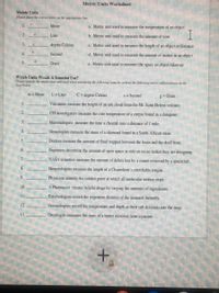 Metric Units Worksheet
Meiric Units
Piaur pane hr curer deer an dhe rriar Asr
Meler
a Metric unit used lo measure the temperature of an object
I
2.
Liter
b. Metric unit used to measure the amount of time
3.
degree Cekius
c. Metric unit used to measure the length of an object or distance
4.
Sccond
d. Metric unit used to measure the amorunt of maller in an object
5.
Gram
e. Metric unit used lo measure the space an object takes up
Which Units Would A Scientist Use?
Pleaar idih ar baar wi ed vheevarey he Akreg ivos by seriig riv fllonriy ri abberviatior vea
m=Meier
L=Liter
C=depree Cebius
s= Second
2= Gram
Vulcanists measure the height of an ash cloud from the Mt. Saint Helens volcano.
CSl investigalors measure the core temperature ofa corpse found in a dumpster.
Mammakogists measune the time a cheelah runs a distance of l mile.
Gemologists measure the mass of a diamond found in a South African mine.
5.
Doctors measure the amount of fid trapped between the brain and the skull bune.
Engineers detemine the amount of open space in side an ocean tanker they are designing.
NASA scientists measure the amount of debris kst by a comet reirieved by a spacecraft.
8.
Herpetalogists measure the length of a Chameleon's streichable tongue.
Physicists identify the coldest point al which all molecular motion skops.
10.
A Pharmacist creales helpful drugs by varying the amounts of ingredients.
Entomologists record the migration distance of the monarch butterfly.
12.
Occanalogists reoord the Iemperature and depth as their sub descends into the deep.
13.
Oncologist meures the mass cf a lumor removed from a palient.
