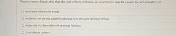 Recent research indicates that the side effects of Ritalin, an enantiomer, may be caused by contamination of:
O molecules with double bonds
O molecule that are not superimosable but have the same chemical formula
molecules that have different chemical formulas
cis and trans isomers