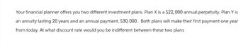 Your financial planner offers you two different investment plans. Plan X is a $22, 000 annual perpetuity. Plan Y is
an annuity lasting 20 years and an annual payment, $30,000. Both plans will make their first payment one year
from today. At what discount rate would you be indifferent between these two plans