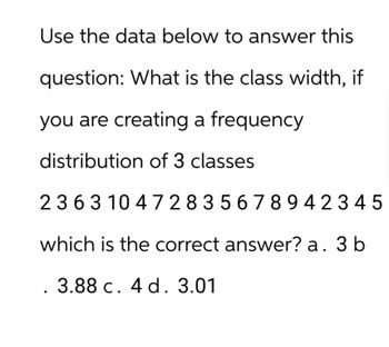 Use the data below to answer this
question: What is the class width, if
you are creating a frequency
distribution of 3 classes
2363 104 728 35678942345
which is the correct answer? a. 3 b
3.88 c. 4 d. 3.01