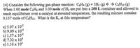 14) Consider the following gas-phase reaction: C&H6 (g) + 3H2 (g) E → C;H12 (g)
When 1.00 mole C,H6 and 3.00 mole of H2 are put into a 200 L container and allowed to
reach equilibrium over a catalyst at elevated temperature, the resulting mixture contains
0.137 mole of C;H12. What is the K, at this temperature?
a) 5.07 x 103
b) 9.09 x 103
c) 1.37 x 10$
d) 7.32 x 104
e) 1.10 x 102
