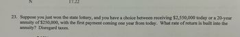 23. Suppose you just won the state lottery, and you have a choice between receiving $2,550,000 today or a 20-year
annuity of $250,000, with the first payment coming one year from today. What rate of return is built into the
annuity? Disregard taxes.
z
17.22